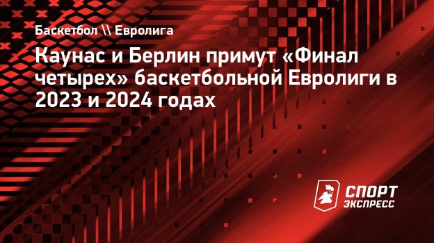 Каунас и Берлин примут «Финал четырех» баскетбольной Евролиги в 2023 и 2024  годах. Спорт-Экспресс