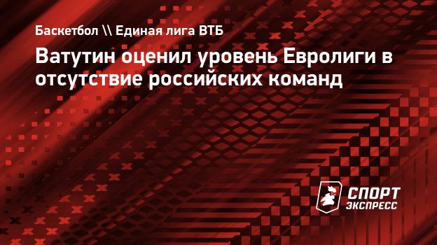 Ватутин оценил уровень Евролиги в отсутствие российских команд.  Спорт-Экспресс