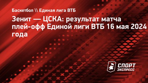 Зенит — ЦСКА: результат матча плей-офф Единой лиги ВТБ 16 мая 2024 года.  Спорт-Экспресс