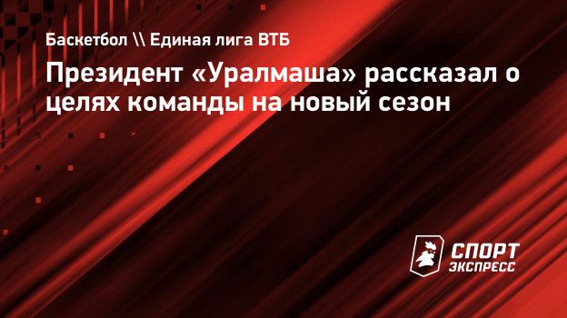 Президент «Уралмаша» рассказал о целях команды на новый сезон.  Спорт-Экспресс