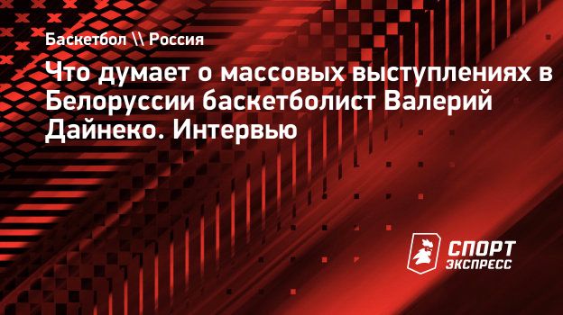 Что думает о массовых выступлениях в Белоруссии баскетболист Валерий Дайнеко.  Интервью. Спорт-Экспресс