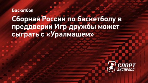 Сборная России по баскетболу в преддверии Игр дружбы может сыграть с  «Уралмашем». Спорт-Экспресс