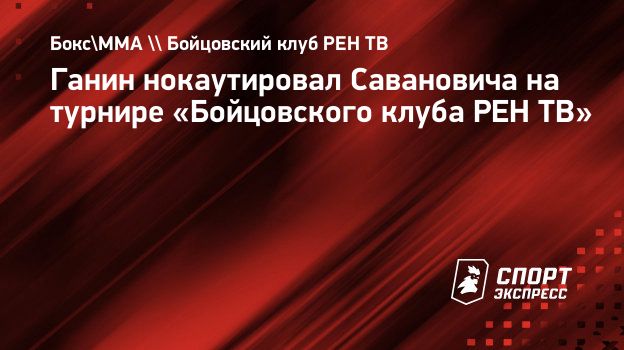 Ганин нокаутировал Савановича на турнире «Бойцовского клуба РЕН ТВ».  Спорт-Экспресс