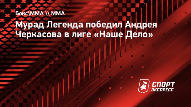 Мурад Легенда победил Андрея Черкасова в лиге «Наше Дело». Спорт-Экспресс