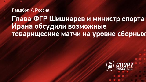 Глава ФГР Шишкарев и министр спорта Ирана обсудили возможные товарищеские  матчи на уровне сборных. Спорт-Экспресс