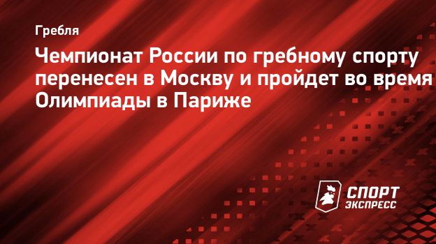 Чемпионат России по гребному спорту перенесен в Москву и пройдет во время  Олимпиады в Париже. Спорт-Экспресс