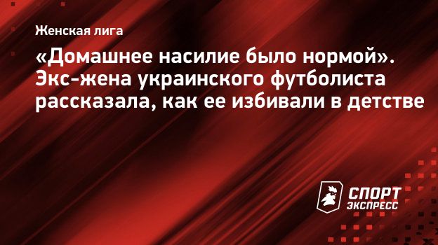 Домашнее насилие было нормой». Экс-жена украинского футболиста рассказала,  как ее избивали в детстве. Спорт-Экспресс