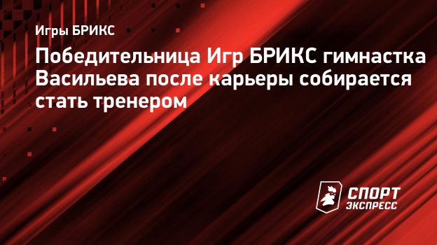 Победительница Игр БРИКС гимнастка Васильева после карьеры собирается стать  тренером. Спорт-Экспресс