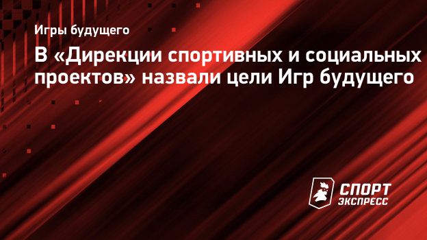 В «Дирекции спортивных и социальных проектов» назвали цели Игр будущего.  Спорт-Экспресс