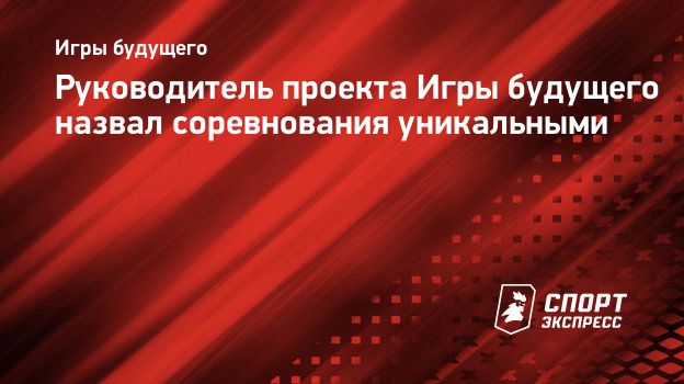 Руководитель проекта Игры будущего назвал соревнования уникальными. Спорт -Экспресс