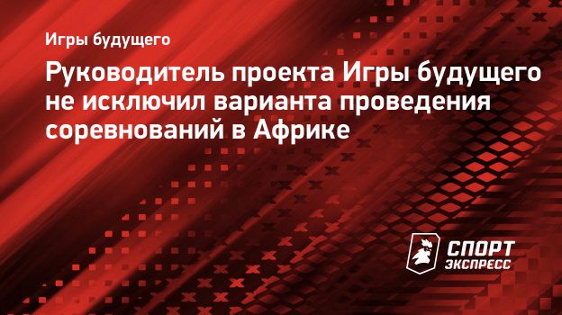 Руководитель проекта Игры будущего не исключил варианта проведения  соревнований в Африке. Спорт-Экспресс