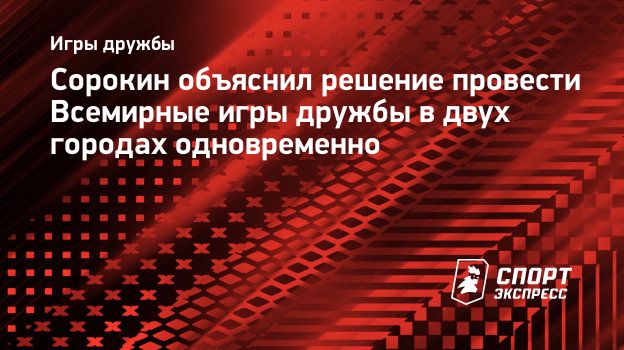 Сорокин объяснил решение провести Всемирные игры дружбы в двух городах  одновременно. Спорт-Экспресс