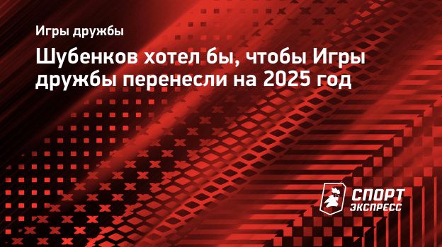 Шубенков хотел бы, чтобы Игры дружбы перенесли на 2025 год. Спорт-Экспресс