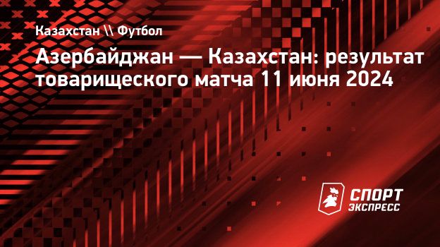 Азербайджан — Казахстан: результат товарищеского матча 11 июня 2024.  Спорт-Экспресс