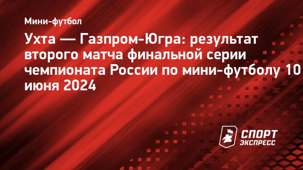 Ухта — Газпром-Югра: результат второго матча финальной серии чемпионата  России по мини-футболу 10 июня 2024. Спорт-Экспресс