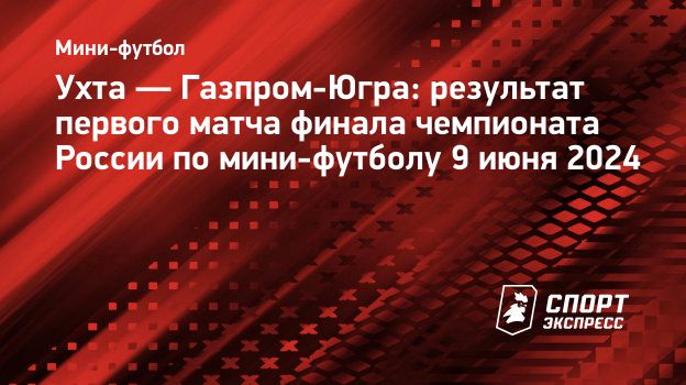 Ухта — Газпром-Югра: результат первого матча финала чемпионата России по  мини-футболу 9 июня 2024. Спорт-Экспресс