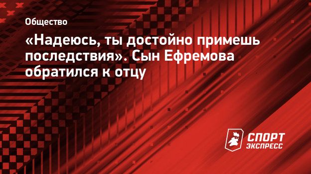 Надеюсь, ты достойно примешь последствия». Сын Ефремова обратился к отцу.  Спорт-Экспресс