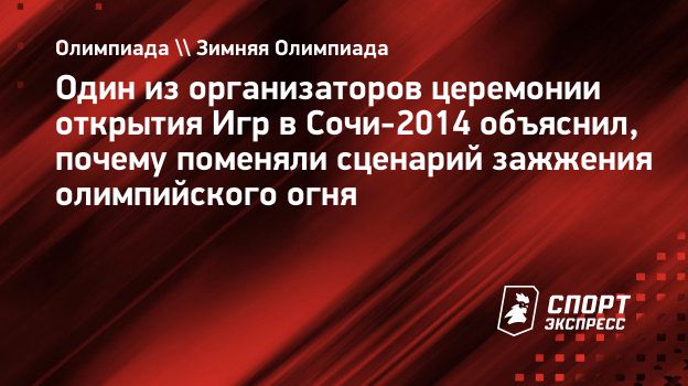 Один из организаторов церемонии открытия Игр в Сочи-2014 объяснил, почему  поменяли сценарий зажжения олимпийского огня. Спорт-Экспресс