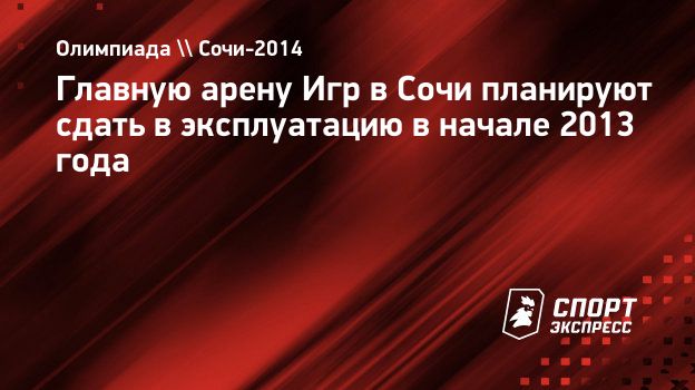 Главную арену Игр в Сочи планируют сдать в эксплуатацию в начале 2013 года.  Спорт-Экспресс