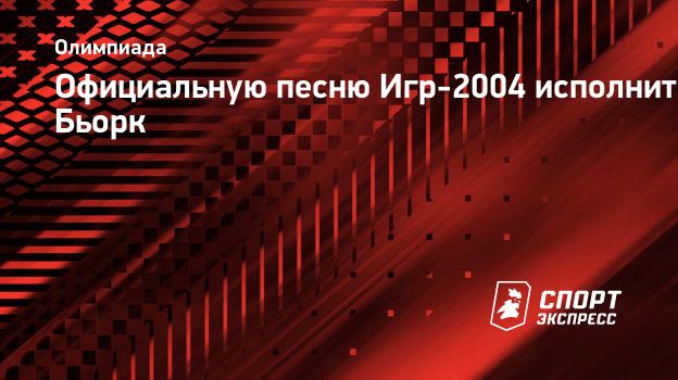 Официальную песню Игр-2004 исполнит Бьорк. Спорт-Экспресс