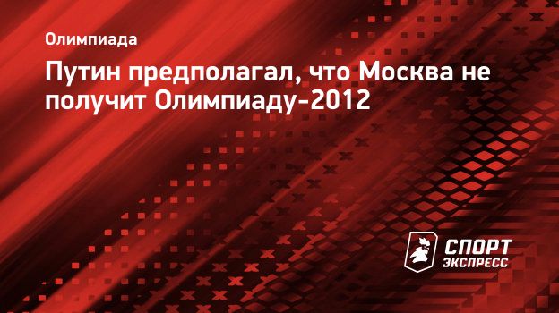 Путин предполагал, что Москва не получит Олимпиаду-2012. Спорт-Экспресс