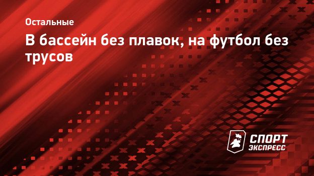 В бассейн без плавок, на футбол без трусов. Спорт-Экспресс