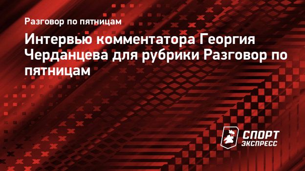 Интервью комментатора Георгия Черданцева для рубрики Разговор по пятницам.  Спорт-Экспресс