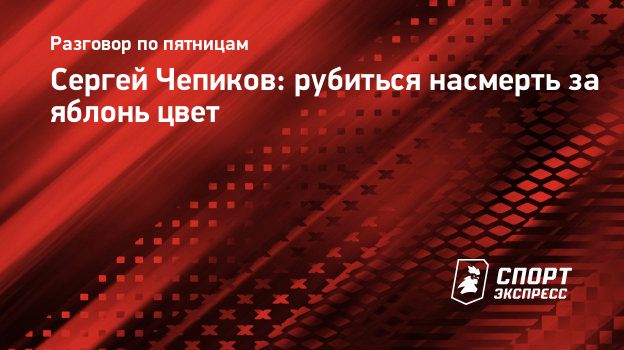 Сергей Чепиков: рубиться насмерть за яблонь цвет. Спорт-Экспресс