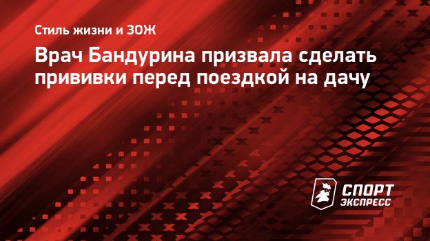 Врач Бандурина призвала сделать прививки перед поездкой на дачу.  Спорт-Экспресс