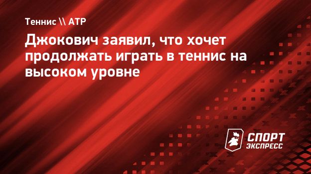 Джокович заявил, что хочет продолжать играть в теннис на высоком уровне.  Спорт-Экспресс