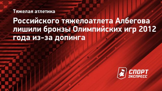 Российского тяжелоатлета Албегова лишили бронзы Олимпийских игр 2012 года  из-за допинга. Спорт-Экспресс