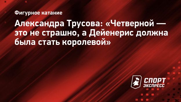 Александра Трусова: «Четверной — это не страшно, а Дейенерис должна была  стать королевой». Спорт-Экспресс