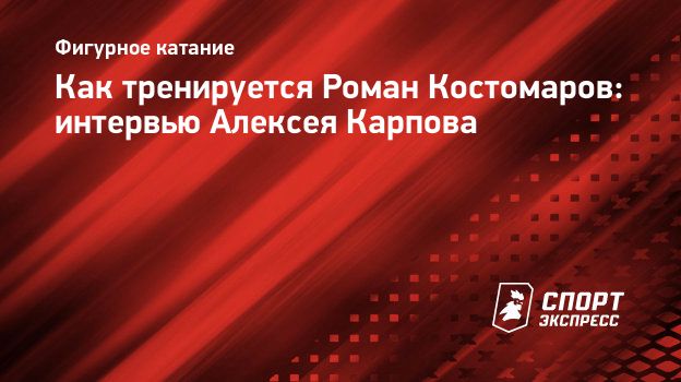 Как тренируется Роман Костомаров: интервью Алексея Карпова. Спорт-Экспресс