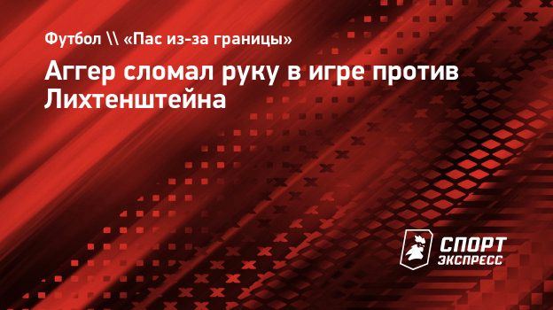 Аггер сломал руку в игре против Лихтенштейна. Спорт-Экспресс