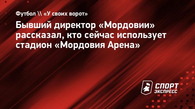 Бывший директор «Мордовии» рассказал, кто сейчас использует стадион «Мордовия  Арена». Спорт-Экспресс