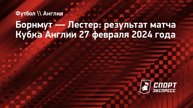 Борнмут — Лестер: результат матча Кубка Англии 27 февраля 2024 года.  Спорт-Экспресс