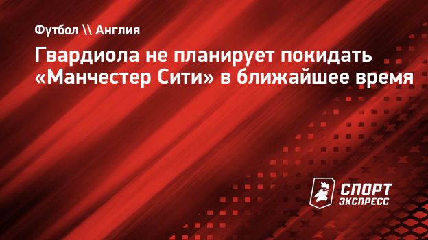 Гвардиола не планирует покидать «Манчестер Сити» в ближайшее время.  Спорт-Экспресс