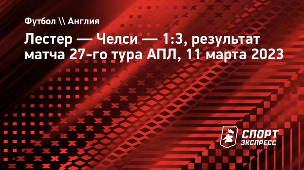 Лестер — Челси — 1:3, результат матча 27-го тура АПЛ, 11 марта 2023.  Спорт-Экспресс