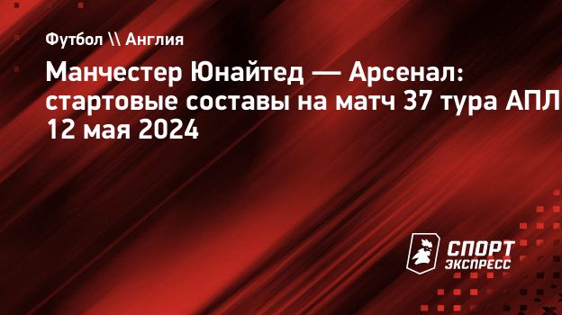 Манчестер Юнайтед — Арсенал: стартовые составы на матч 37 тура АПЛ 12 мая  2024. Спорт-Экспресс