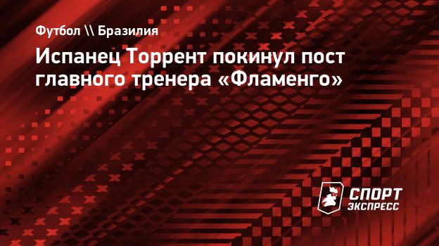 Испанец Торрент покинул пост главного тренера «Фламенго». Спорт-Экспресс