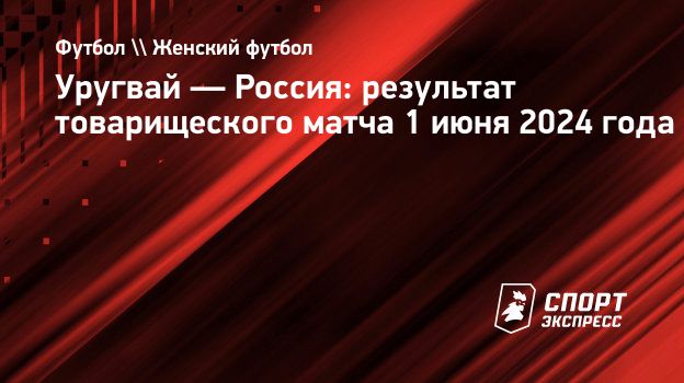 Уругвай — Россия: результат товарищеского матча 1 июня 2024 года.  Спорт-Экспресс