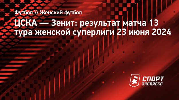 ЦСКА — Зенит: результат матча 13 тура женской суперлиги 23 июня 2024.  Спорт-Экспресс