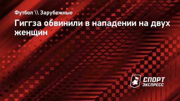 Гиггза обвинили в нападении на двух женщин. Спорт-Экспресс