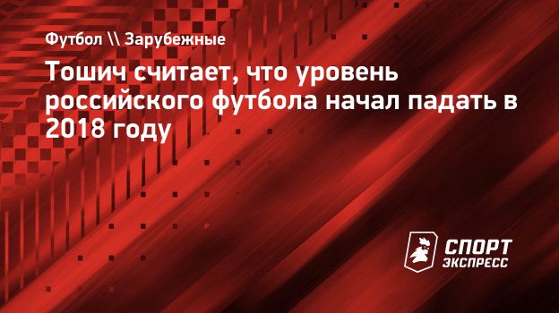 Тошич считает, что уровень российского футбола начал падать в 2018 году.  Спорт-Экспресс