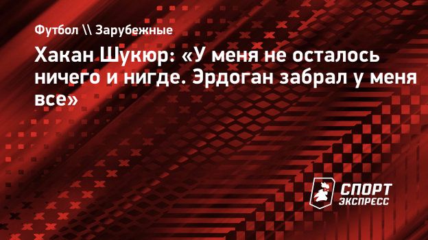 Хакан Шукюр: «У меня не осталось ничего и нигде. Эрдоган забрал у меня  все». Спорт-Экспресс