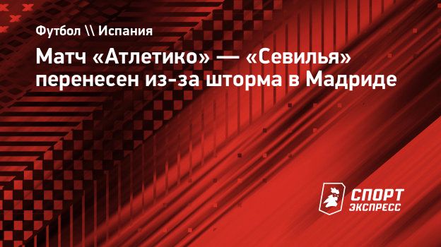 Матч «Атлетико» — «Севилья» перенесен из-за шторма в Мадриде. Спорт-Экспресс