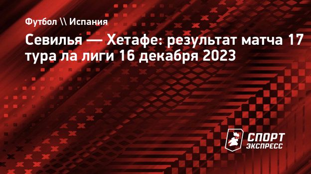 Севилья — Хетафе: результат матча 17 тура ла лиги 16 декабря 2023.  Спорт-Экспресс