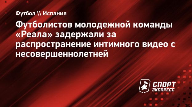 Футболистов молодежной команды «Реала» задержали за распространение  интимного видео с несовершеннолетней. Спорт-Экспресс