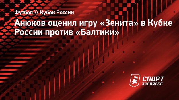 Анюков оценил игру «Зенита» в Кубке России против «Балтики». Спорт-Экспресс