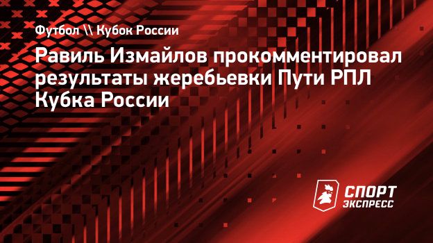 Равиль Измайлов прокомментировал результаты жеребьевки Пути РПЛ Кубка  России. Спорт-Экспресс